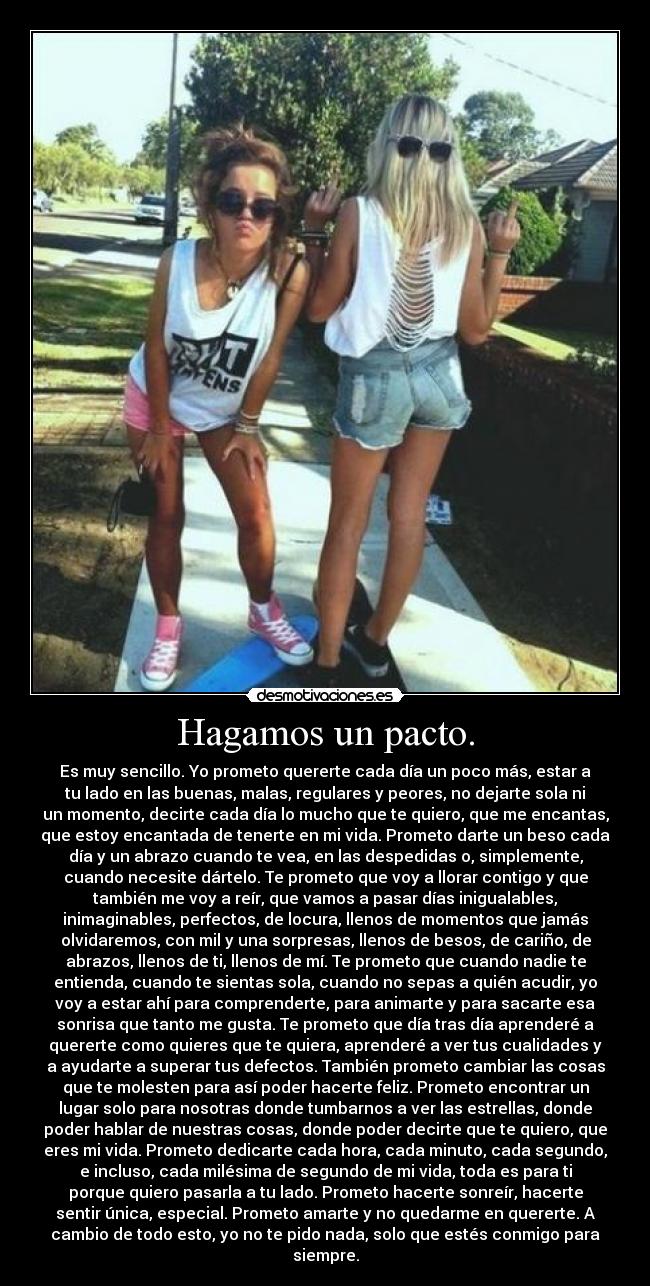 Hagamos un pacto. - Es muy sencillo. Yo prometo quererte cada día un poco más, estar a
tu lado en las buenas, malas, regulares y peores, no dejarte sola ni
un momento, decirte cada día lo mucho que te quiero, que me encantas,
que estoy encantada de tenerte en mi vida. Prometo darte un beso cada
día y un abrazo cuando te vea, en las despedidas o, simplemente,
cuando necesite dártelo. Te prometo que voy a llorar contigo y que
también me voy a reír, que vamos a pasar días inigualables,
inimaginables, perfectos, de locura, llenos de momentos que jamás
olvidaremos, con mil y una sorpresas, llenos de besos, de cariño, de
abrazos, llenos de ti, llenos de mí. Te prometo que cuando nadie te
entienda, cuando te sientas sola, cuando no sepas a quién acudir, yo
voy a estar ahí para comprenderte, para animarte y para sacarte esa
sonrisa que tanto me gusta. Te prometo que día tras día aprenderé a
quererte como quieres que te quiera, aprenderé a ver tus cualidades y
a ayudarte a superar tus defectos. También prometo cambiar las cosas
que te molesten para así poder hacerte feliz. Prometo encontrar un
lugar solo para nosotras donde tumbarnos a ver las estrellas, donde
poder hablar de nuestras cosas, donde poder decirte que te quiero, que
eres mi vida. Prometo dedicarte cada hora, cada minuto, cada segundo,
e incluso, cada milésima de segundo de mi vida, toda es para ti
porque quiero pasarla a tu lado. Prometo hacerte sonreír, hacerte
sentir única, especial. Prometo amarte y no quedarme en quererte. A
cambio de todo esto, yo no te pido nada, solo que estés conmigo para
siempre.