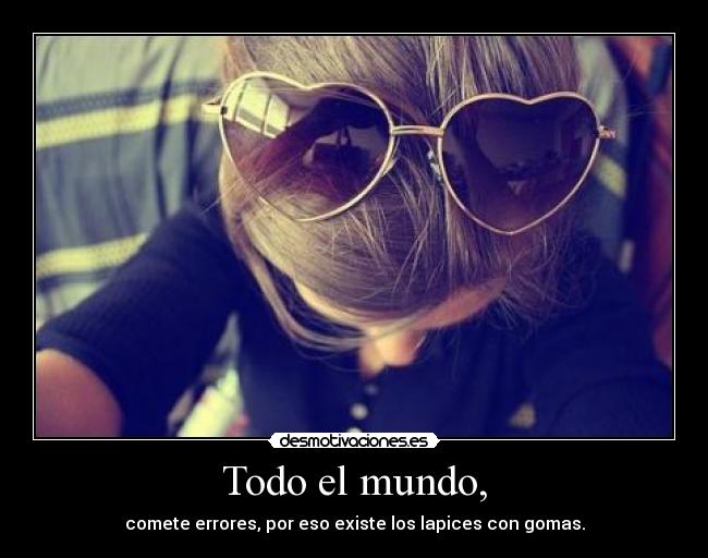 Todo el mundo, - comete errores, por eso existe los lapices con gomas.