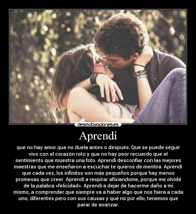 Aprendí - que no hay amor que no duela antes o después. Que se puede seguir
vivo con el corazón roto y que no hay peor recuerdo que el
sentimiento que muestra una foto. Aprendí desconfiar con las mejores
maestras que me enseñaron a escuchar te quieros de mentira. Aprendí
que cada vez, los infinitos son más pequeños porque hay menos
promesas que creer. Aprendí a respirar afixiandome, porque me olvidé
de la palabra «felicidad». Aprendí a dejar de hacerme daño a mi
mismo, a comprender que siempre va a haber algo que nos hiera a cada
uno, diferentes pero con sus causas y que no por ello, tenemos que
parar de avanzar.