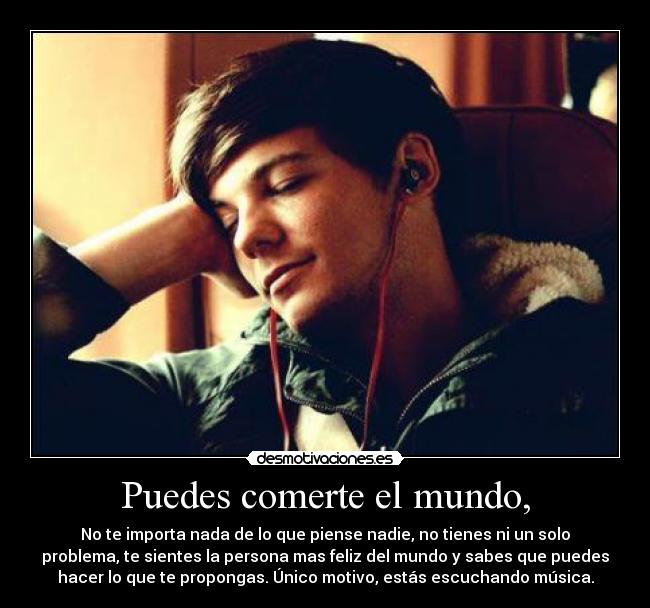 Puedes comerte el mundo, - No te importa nada de lo que piense nadie, no tienes ni un solo
problema, te sientes la persona mas feliz del mundo y sabes que puedes
hacer lo que te propongas. Único motivo, estás escuchando música.