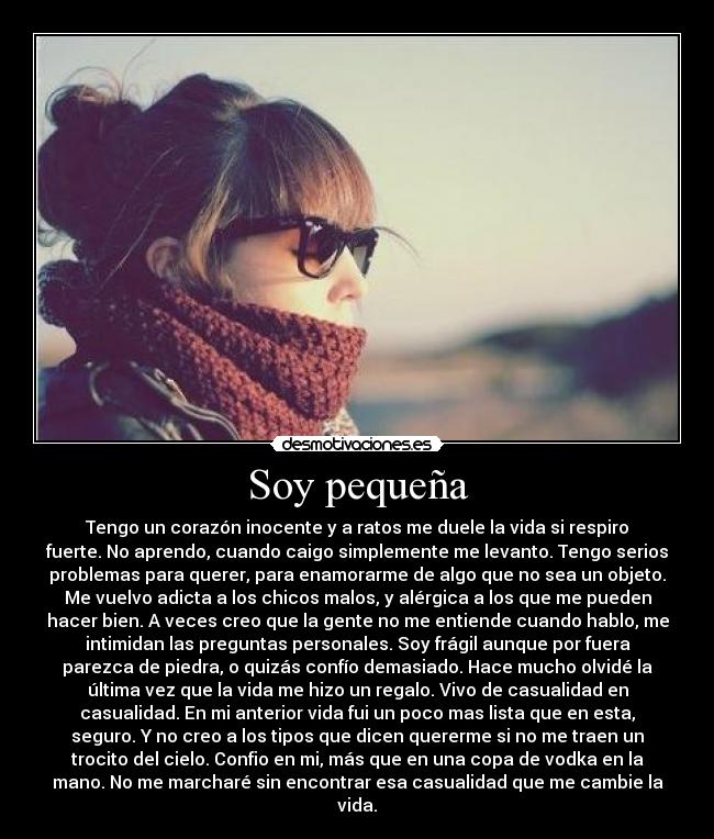 Soy pequeña - Tengo un corazón inocente y a ratos me duele la vida si respiro
fuerte. No aprendo, cuando caigo simplemente me levanto. Tengo serios
problemas para querer, para enamorarme de algo que no sea un objeto.
Me vuelvo adicta a los chicos malos, y alérgica a los que me pueden
hacer bien. A veces creo que la gente no me entiende cuando hablo, me
intimidan las preguntas personales. Soy frágil aunque por fuera
parezca de piedra, o quizás confío demasiado. Hace mucho olvidé la
última vez que la vida me hizo un regalo. Vivo de casualidad en
casualidad. En mi anterior vida fui un poco mas lista que en esta,
seguro. Y no creo a los tipos que dicen quererme si no me traen un
trocito del cielo. Confio en mi, más que en una copa de vodka en la
mano. No me marcharé sin encontrar esa casualidad que me cambie la
vida.