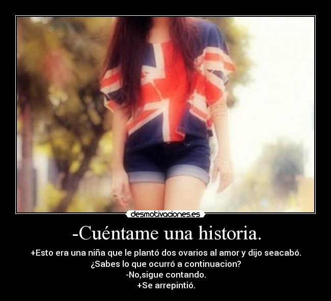 -Cuéntame una historia. - +Esto era una niña que le plantó dos ovarios al amor y dijo seacabó.
¿Sabes lo que ocurró a continuacion?
-No,sigue contando.
+Se arrepintió.