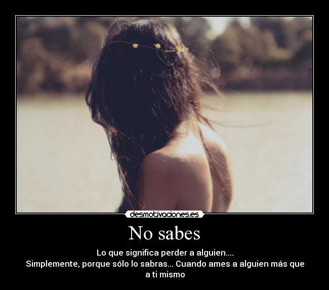 No sabes - Lo que significa perder a alguien....
Simplemente, porque sólo lo sabras... Cuando ames a alguien más que a ti mismo