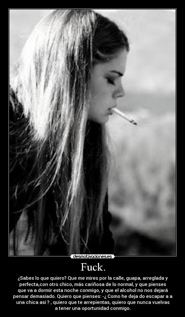 Fuck. - ¿Sabes lo que quiero? Que me mires por la calle, guapa, arreglada y
perfecta,con otro chico, más cariñosa de lo normal, y que pienses
que va a dormir esta noche conmigo, y que el alcohol no nos dejará
pensar demasiado. Quiero que pienses: -¿ Como he deja do escapar a a
una chica asi ? , quiero que te arrepientas, quiero que nunca vuelvas
a tener una oportunidad conmigo.