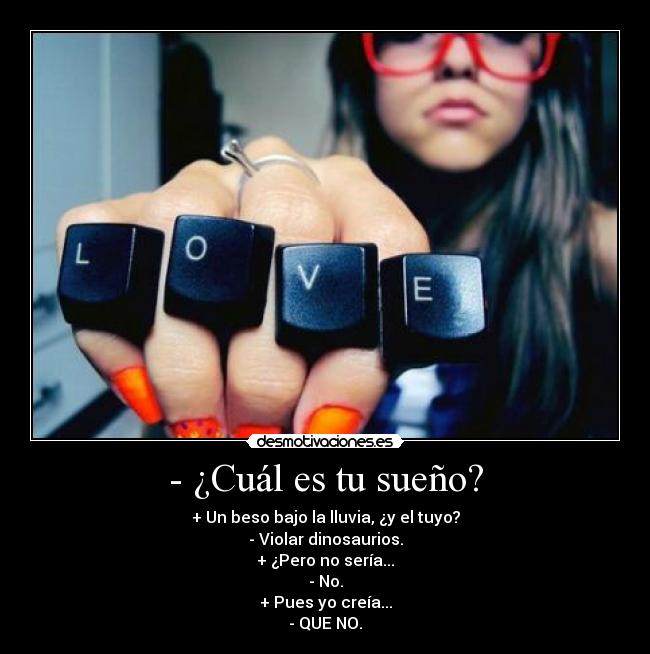 - ¿Cuál es tu sueño? - + Un beso bajo la lluvia, ¿y el tuyo?
- Violar dinosaurios.
+ ¿Pero no sería...
- No.
+ Pues yo creía...
- QUE NO.