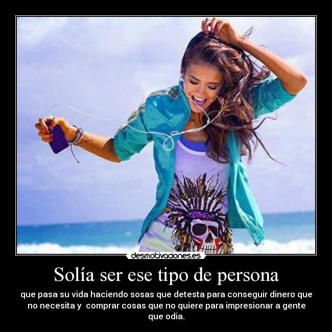 Solía ser ese tipo de persona - que pasa su vida haciendo sosas que detesta para conseguir dinero que
no necesita y comprar cosas que no quiere para impresionar a gente
que odia.