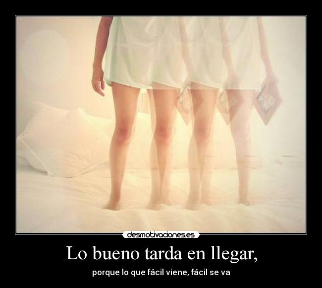 Lo bueno tarda en llegar, - porque lo que fácil viene, fácil se va