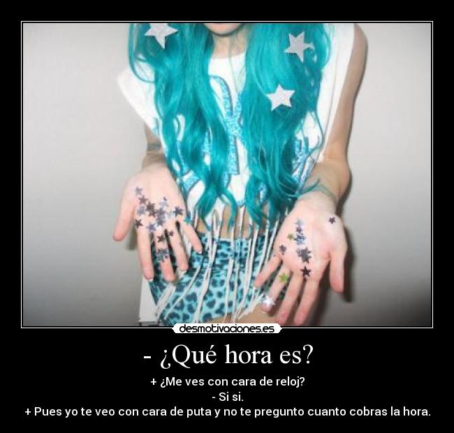 - ¿Qué hora es? - + ¿Me ves con cara de reloj?
- Si si.
+ Pues yo te veo con cara de puta y no te pregunto cuanto cobras la hora.