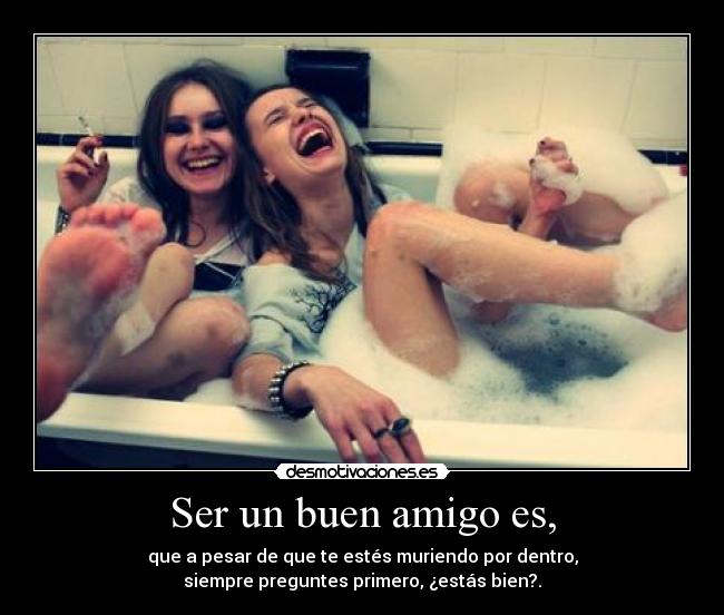 Ser un buen amigo es, - que a pesar de que te estés muriendo por dentro,
siempre preguntes primero, ¿estás bien?.