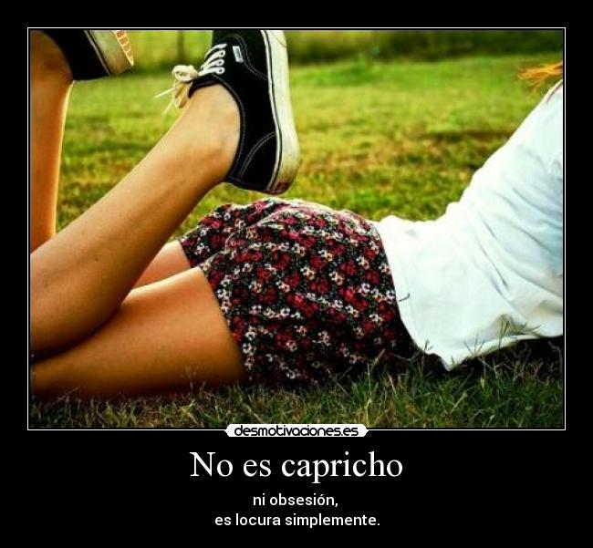 No es capricho - ni obsesión,
es locura simplemente.