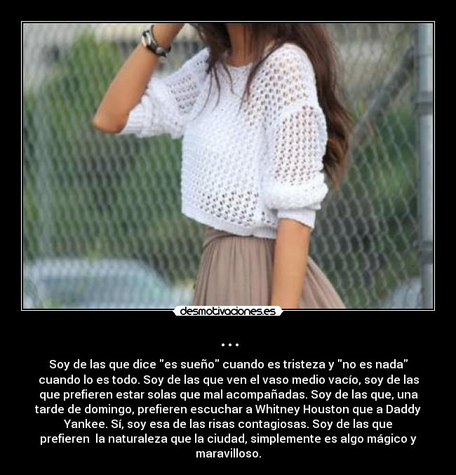 ... - Soy de las que dice es sueño cuando es tristeza y no es nada
cuando lo es todo. Soy de las que ven el vaso medio vacío, soy de las
que prefieren estar solas que mal acompañadas. Soy de las que, una
tarde de domingo, prefieren escuchar a Whitney Houston que a Daddy
Yankee. Sí, soy esa de las risas contagiosas. Soy de las que
prefieren la naturaleza que la ciudad, simplemente es algo mágico y
maravilloso.