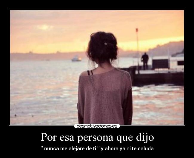 Por esa persona que dijo - nunca me alejaré de ti y ahora ya ni te saluda