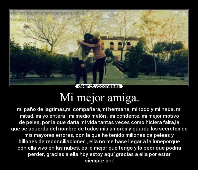 Mi mejor amiga. - mi paño de lagrimas,mi compañera,mi hermana, mi todo y mi nada, mi
mitad, mi yo entera , mi medio melón , mi cofidente, mi mejor motivo
de pelea, por la que daría mi vida tantas veces como hiciera falta,la
que se acuerda del nombre de todos mis amores y guarda los secretos de
mis mayores errores, con la que he tenido millones de peleas y
billones de reconciliaciones , ella no me hace llegar a la luneporque
con ella vivo en las nubes, es lo mejor que tengo y lo peor que podria
perder, gracias a ella hoy estoy aquí,gracias a ella por estar
siempre ahí.