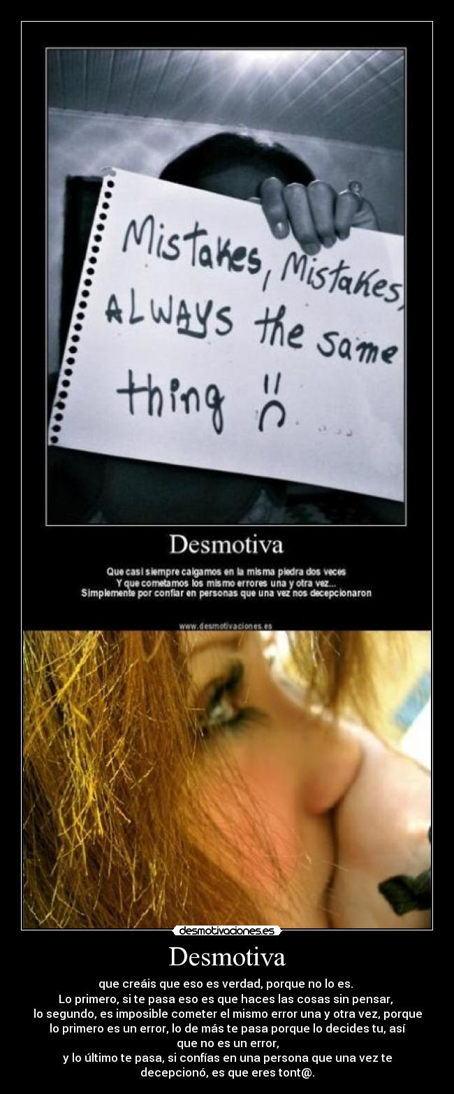 Desmotiva - que creáis que eso es verdad, porque no lo es.
Lo primero, si te pasa eso es que haces las cosas sin pensar,
lo segundo, es imposible cometer el mismo error una y otra vez, porque
lo primero es un error, lo de más te pasa porque lo decides tu, así
que no es un error,
y lo último te pasa, si confías en una persona que una vez te
decepcionó, es que eres tont@.