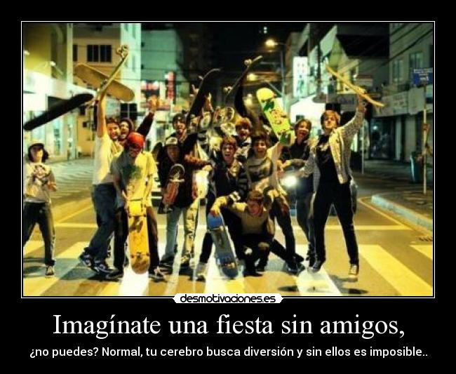 Imagínate una fiesta sin amigos, -