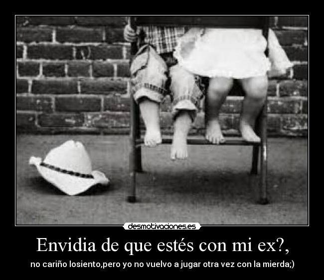 Envidia de que estés con mi ex?, - no cariño losiento,pero yo no vuelvo a jugar otra vez con la mierda;)