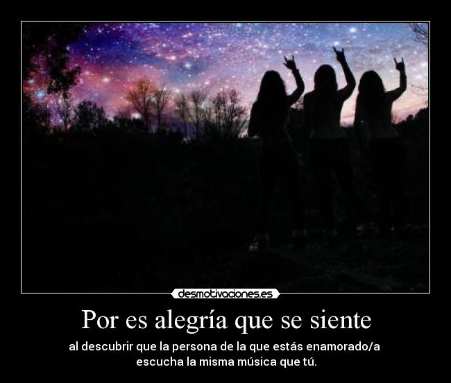 Por es alegría que se siente - al descubrir que la persona de la que estás enamorado/a
escucha la misma música que tú.