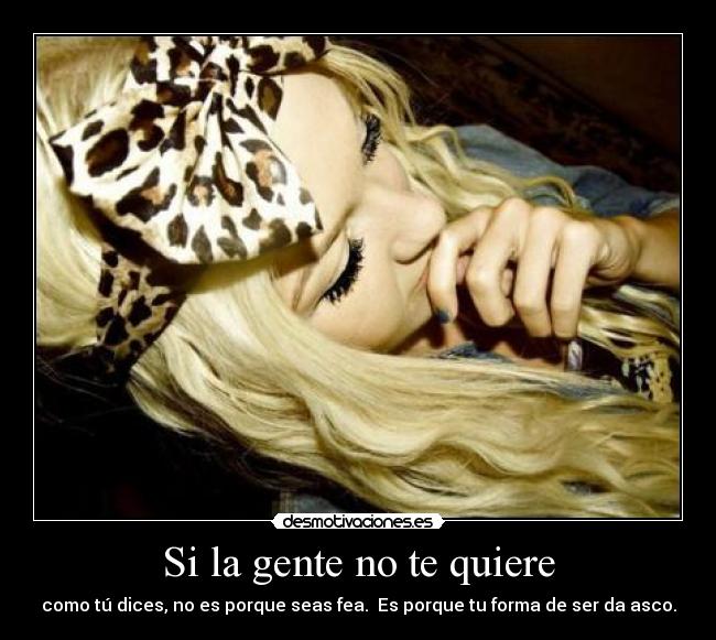 Si la gente no te quiere - como tú dices, no es porque seas fea. Es porque tu forma de ser da asco.