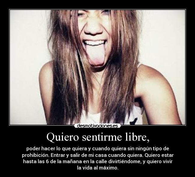 Quiero sentirme libre, - poder hacer lo que quiera y cuando quiera sin ningún tipo de
prohibición. Entrar y salir de mi casa cuando quiera. Quiero estar
hasta las 6 de la mañana en la calle divirtiéndome, y quiero vivir
la vida al máximo.
