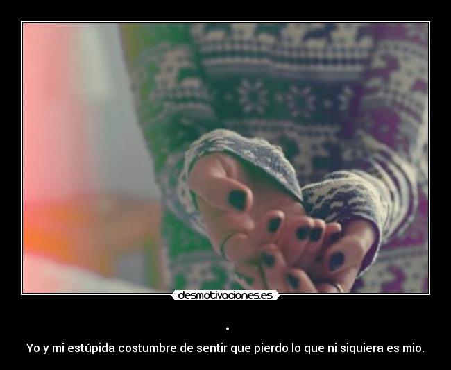 . - Yo y mi estúpida costumbre de sentir que pierdo lo que ni siquiera es mio.