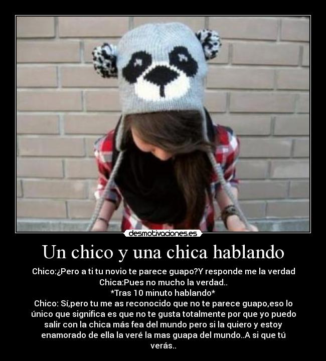 Un chico y una chica hablando - Chico:¿Pero a ti tu novio te parece guapo?Y responde me la verdad
Chica:Pues no mucho la verdad..
*Tras 10 minuto hablando*
Chico: Sí,pero tu me as reconocido que no te parece guapo,eso lo
único que significa es que no te gusta totalmente por que yo puedo
salir con la chica más fea del mundo pero si la quiero y estoy
enamorado de ella la veré la mas guapa del mundo..A si que tú
verás..