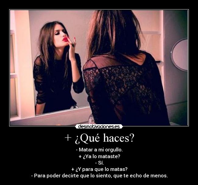 + ¿Qué haces? - - Matar a mi orgullo.
+ ¿Ya lo mataste?
- Sí.
+ ¿Y para que lo matas?
- Para poder decirte que lo siento, que te echo de menos.