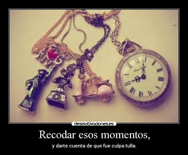 Recodar esos momentos, - y darte cuenta de que fue culpa tulla.