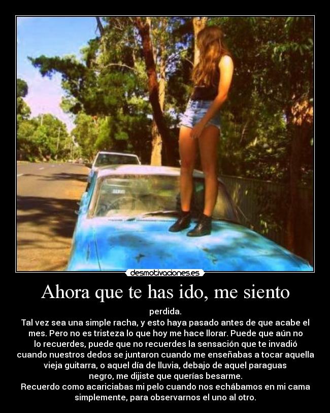 Ahora que te has ido, me siento - perdida.
Tal vez sea una simple racha, y esto haya pasado antes de que acabe el
mes. Pero no es tristeza lo que hoy me hace llorar. Puede que aún no
lo recuerdes, puede que no recuerdes la sensación que te invadió
cuando nuestros dedos se juntaron cuando me enseñabas a tocar aquella
vieja guitarra, o aquel día de lluvia, debajo de aquel paraguas
negro, me dijiste que querías besarme.
Recuerdo como acariciabas mi pelo cuando nos echábamos en mi cama
simplemente, para observarnos el uno al otro.