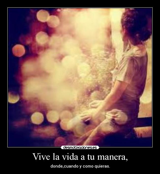 Vive la vida a tu manera, - donde,cuando y como quieras.