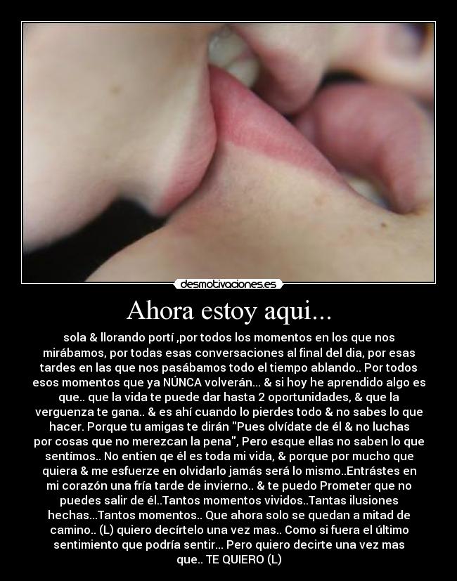 Ahora estoy aqui... - sola & llorando portí ,por todos los momentos en los que nos
mirábamos, por todas esas conversaciones al final del dia, por esas
tardes en las que nos pasábamos todo el tiempo ablando.. Por todos
esos momentos que ya NÚNCA volverán... & si hoy he aprendido algo es
que.. que la vida te puede dar hasta 2 oportunidades, & que la
verguenza te gana.. & es ahí cuando lo pierdes todo & no sabes lo que
hacer. Porque tu amigas te dirán Pues olvídate de él & no luchas
por cosas que no merezcan la pena, Pero esque ellas no saben lo que
sentímos.. No entien qe él es toda mi vida, & porque por mucho que
quiera & me esfuerze en olvidarlo jamás será lo mismo..Entrástes en
mi corazón una fría tarde de invierno.. & te puedo Prometer que no
puedes salir de él..Tantos momentos vividos..Tantas ilusiones
hechas...Tantos momentos.. Que ahora solo se quedan a mitad de
camino.. (L) quiero decírtelo una vez mas.. Como si fuera el último
sentimiento que podría sentir... Pero quiero decirte una vez mas
que.. TE QUIERO (L)