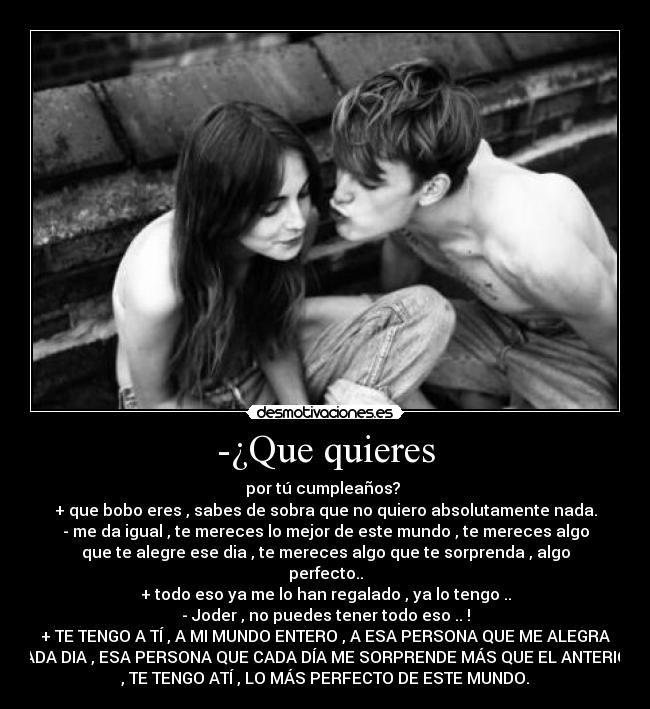 -¿Que quieres - por tú cumpleaños?
+ que bobo eres , sabes de sobra que no quiero absolutamente nada.
- me da igual , te mereces lo mejor de este mundo , te mereces algo
que te alegre ese dia , te mereces algo que te sorprenda , algo
perfecto..
+ todo eso ya me lo han regalado , ya lo tengo ..
- Joder , no puedes tener todo eso .. !
+ TE TENGO A TÍ , A MI MUNDO ENTERO , A ESA PERSONA QUE ME ALEGRA
CADA DIA , ESA PERSONA QUE CADA DÍA ME SORPRENDE MÁS QUE EL ANTERIOR
, TE TENGO ATÍ , LO MÁS PERFECTO DE ESTE MUNDO.