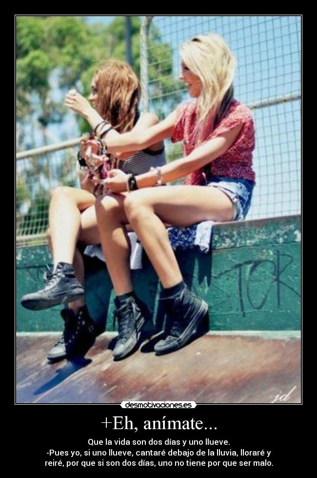 +Eh, anímate... - Que la vida son dos días y uno llueve.
-Pues yo, si uno llueve, cantaré debajo de la lluvia, lloraré y
reiré, por que si son dos días, uno no tiene por que ser malo.