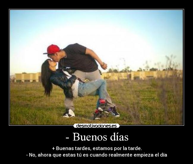 - Buenos días - + Buenas tardes, estamos por la tarde.
- No, ahora que estas tú es cuando realmente empieza el día