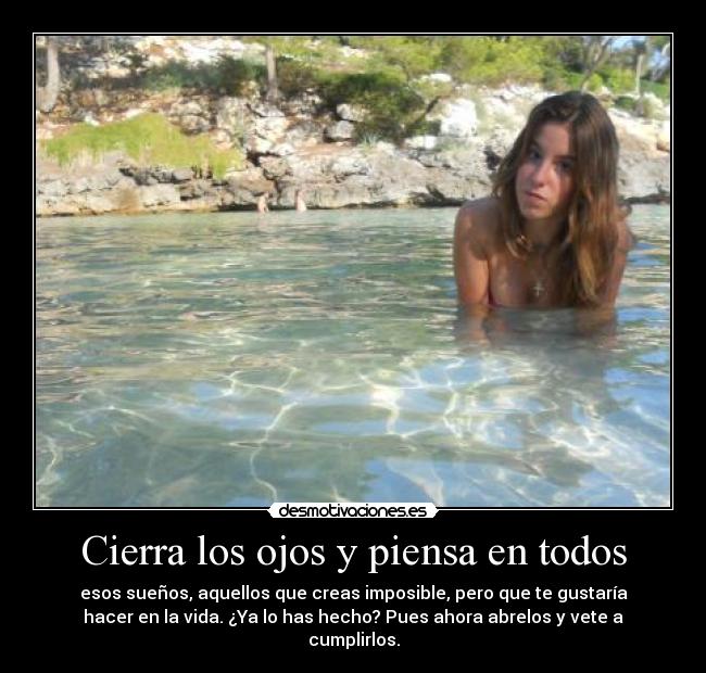 Cierra los ojos y piensa en todos - esos sueños, aquellos que creas imposible, pero que te gustaría
hacer en la vida. ¿Ya lo has hecho? Pues ahora abrelos y vete a
cumplirlos.