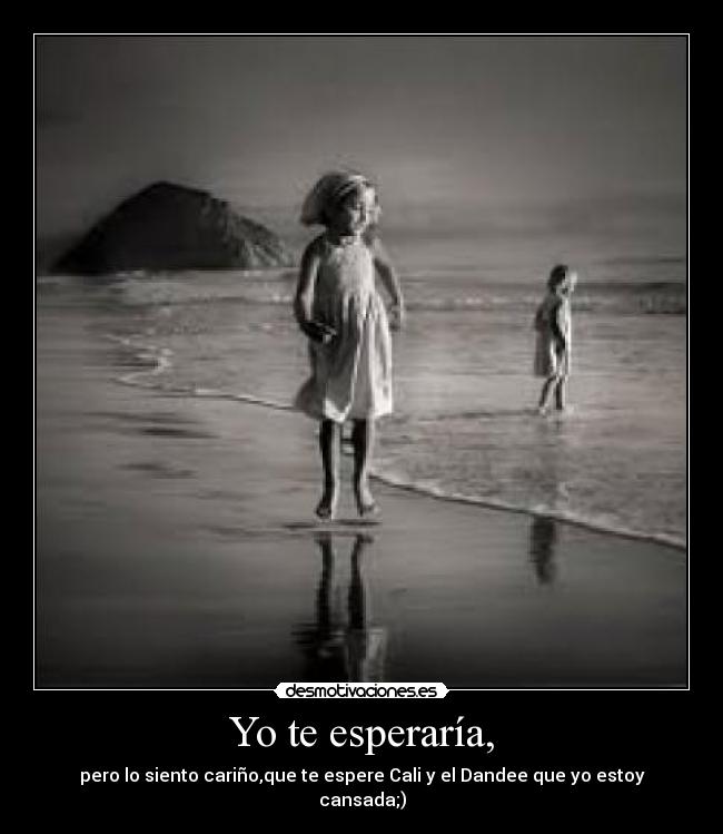 Yo te esperaría, - pero lo siento cariño,que te espere Cali y el Dandee que yo estoy cansada;)