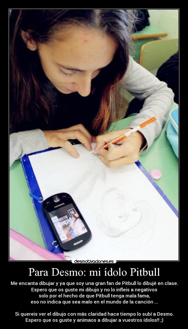 Para Desmo: mi ídolo Pitbull - Me encanta dibujar y ya que soy una gran fan de Pitbull lo dibujé en clase.
Espero que os guste mi dibujo y no lo infleis a negativos
solo por el hecho de que Pitbull tenga mala fama,
eso no indica que sea malo en el mundo de la canción ...
Si quereis ver el dibujo con más claridad hace tiempo lo subí a Desmo.
Espero que os guste y animaos a dibujar a vuestros ídolos!! ;)