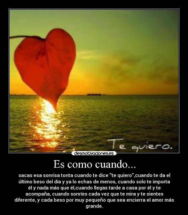 Es como cuando... - sacas esa sonrisa tonta cuando te dice te quiero,cuando te da el
último beso del día y ya lo echas de menos, cuando solo te importa
él y nada más que él,cuando llegas tarde a casa por él y te
acompaña, cuando sonríes cada vez que te mira y te sientes
diferente, y cada beso por muy pequeño que sea encierra el amor más
grande.