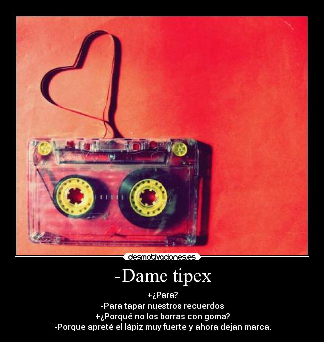 -Dame tipex - +¿Para?
-Para tapar nuestros recuerdos
+¿Porqué no los borras con goma?
-Porque apreté el lápiz muy fuerte y ahora dejan marca.