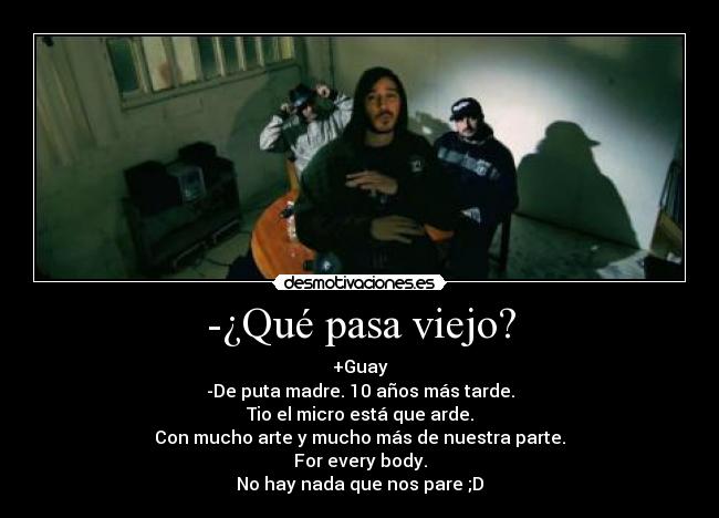 -¿Qué pasa viejo? - +Guay
-De puta madre. 10 años más tarde.
Tio el micro está que arde.
Con mucho arte y mucho más de nuestra parte.
For every body.
No hay nada que nos pare ;D