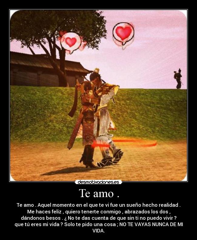 Te amo . - Te amo . Aquel momento en el que te vi fue un sueño hecho realidad .
Me haces feliz , quiero tenerte conmigo , abrazados los dos ,
dándonos besos . ¿ No te das cuenta de que sin ti no puedo vivir ?
que tú eres mi vida ? Solo te pido una cosa ; NO TE VAYAS NUNCA DE MI
VIDA.