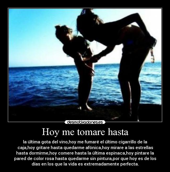 Hoy me tomare hasta - la última gota del vino,hoy me fumaré el último cigarrillo de la
caja,hoy gritare hasta quedarme afónica,hoy mirare a las estrellas
hasta dormirme,hoy comere hasta la última espinaca,hoy pintare la
pared de color rosa hasta quedarme sin pintura,por que hoy es de los
días en los que la vida es extremadamente perfecta.