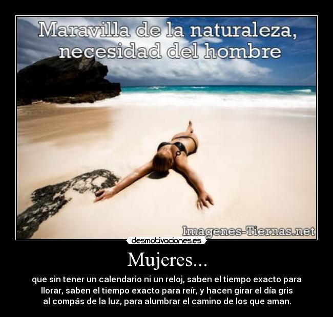 Mujeres... - que sin tener un calendario ni un reloj, saben el tiempo exacto para
llorar, saben el tiempo exacto para reír, y hacen girar el día gris
al compás de la luz, para alumbrar el camino de los que aman.