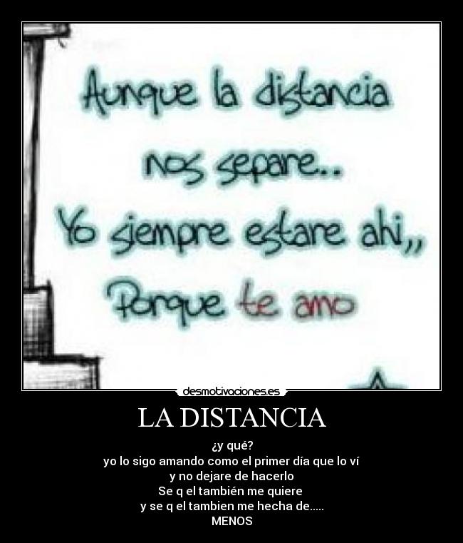 LA DISTANCIA - ¿y qué?
yo lo sigo amando como el primer día que lo ví
y no dejare de hacerlo
Se q el también me quiere
y se q el tambien me hecha de.....
MENOS