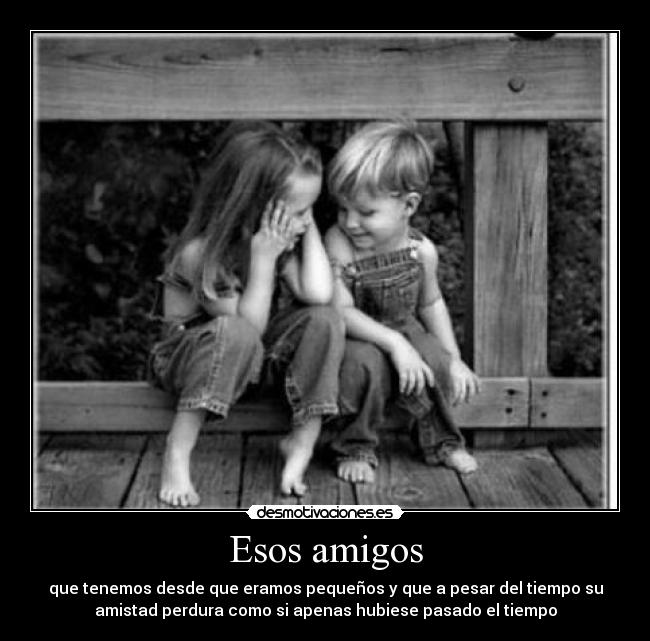 Esos amigos - que tenemos desde que eramos pequeños y que a pesar del tiempo su
amistad perdura como si apenas hubiese pasado el tiempo