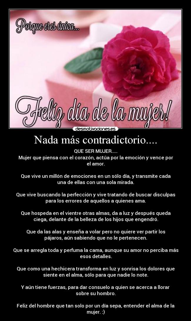 Nada más contradictorio.... - QUE SER MUJER.....
Mujer que piensa con el corazón, actúa por la emoción y vence por
el amor.
Que vive un millón de emociones en un sólo día, y transmite cada
una de ellas con una sola mirada.
Que vive buscando la perfección y vive tratando de buscar disculpas
para los errores de aquellos a quienes ama.
Que hospeda en el vientre otras almas, da a luz y después queda
ciega, delante de la belleza de los hijos que engendró.
Que da las alas y enseña a volar pero no quiere ver partir los
pájaros, aún sabiendo que no le pertenecen.
Que se arregla toda y perfuma la cama, aunque su amor no perciba más
esos detalles.
Que como una hechicera transforma en luz y sonrisa los dolores que
siente en el alma, sólo para que nadie lo note.
Y aún tiene fuerzas, para dar consuelo a quien se acerca a llorar
sobre su hombro.
Feliz del hombre que tan solo por un día sepa, entender el alma de la
mujer. :)