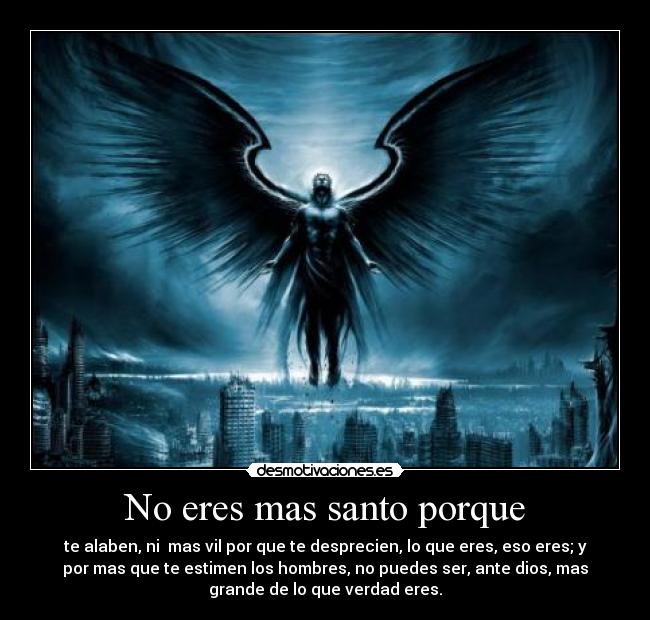 No eres mas santo porque - te alaben, ni  mas vil por que te desprecien, lo que eres, eso eres; y
por mas que te estimen los hombres, no puedes ser, ante dios, mas
grande de lo que verdad eres.