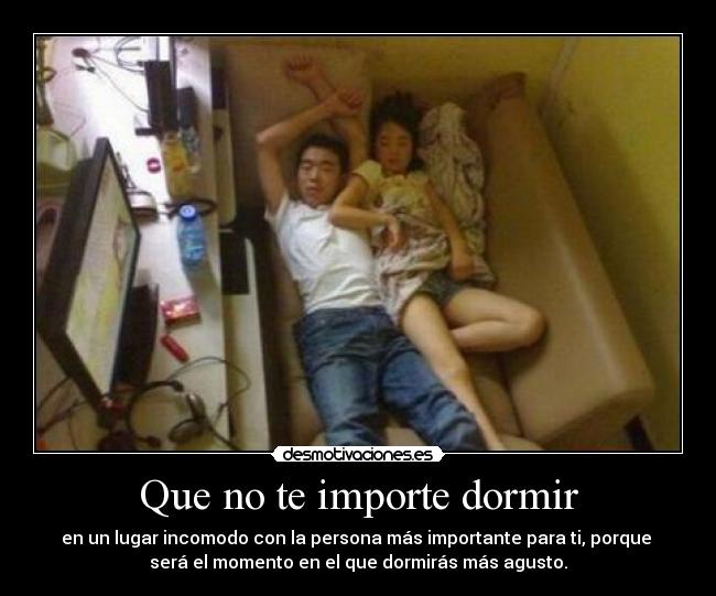 Que no te importe dormir - en un lugar incomodo con la persona más importante para ti, porque 
será el momento en el que dormirás más agusto.