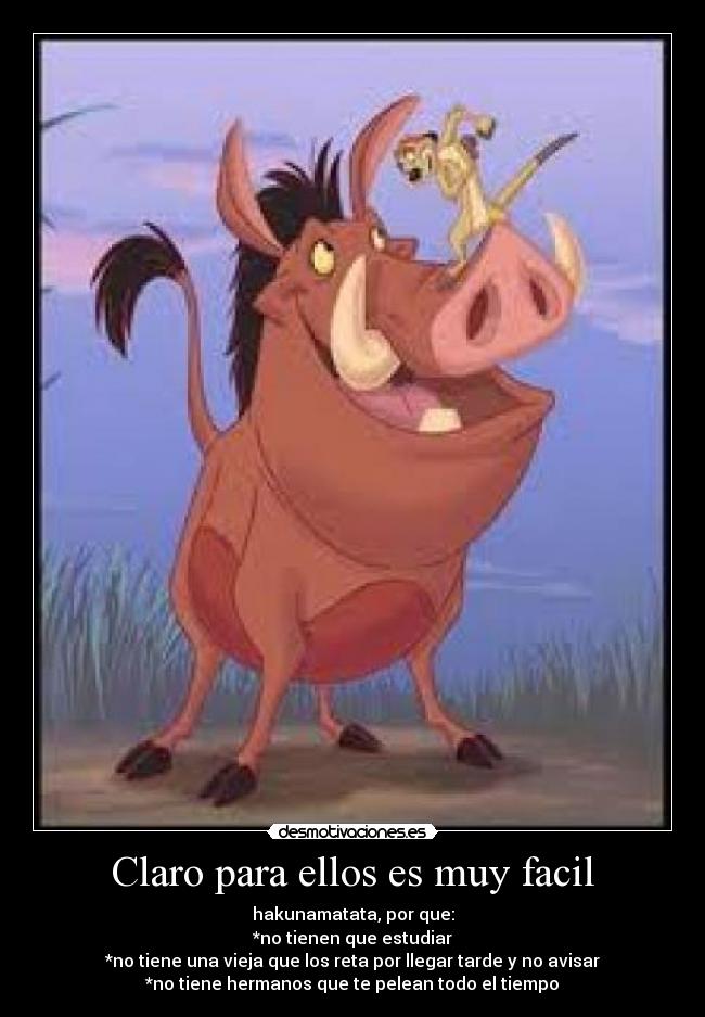 Claro para ellos es muy facil - hakunamatata, por que:
*no tienen que estudiar
*no tiene una vieja que los reta por llegar tarde y no avisar
*no tiene hermanos que te pelean todo el tiempo