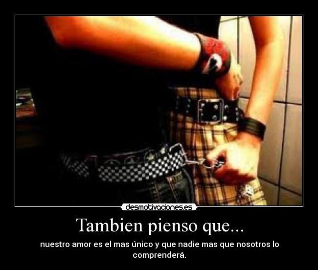 Tambien pienso que... - nuestro amor es el mas único y que nadie mas que nosotros lo comprenderá.