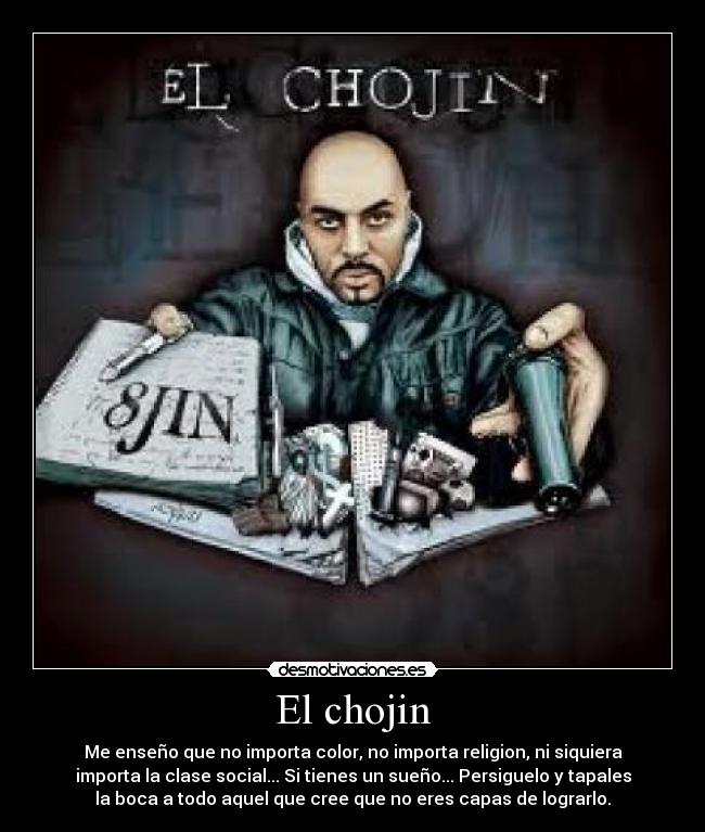 El chojin - Me enseño que no importa color, no importa religion, ni siquiera
importa la clase social... Si tienes un sueño... Persiguelo y tapales
la boca a todo aquel que cree que no eres capas de lograrlo.